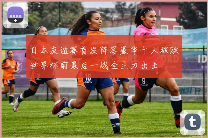 日本友谊赛首发阵容豪华十人旅欧世界杯前最后一战全主力出击