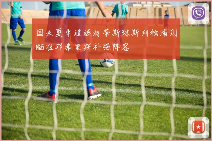 国米夏季追逐柯蒂斯琼斯利物浦则瞄准邓弗里斯补强阵容