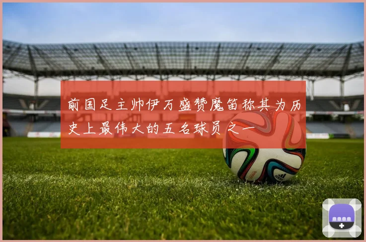 前国足主帅伊万盛赞魔笛称其为历史上最伟大的五名球员之一