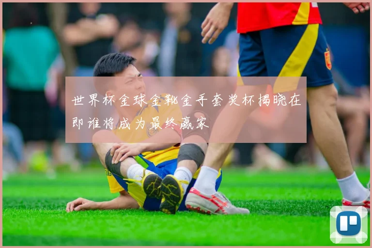 世界杯金球金靴金手套奖杯揭晓在即谁将成为最终赢家