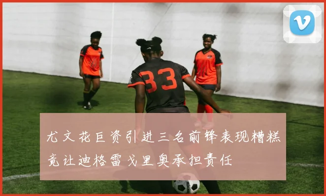 尤文花巨资引进三名前锋表现糟糕竟让迪格雷戈里奥承担责任