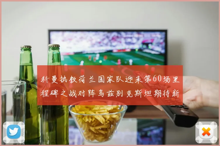 科曼执教荷兰国家队迎来第60场里程碑之战对阵乌兹别克斯坦期待新突破