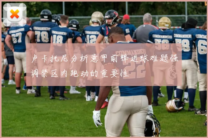 卢卡托尼分析意甲前锋进球难题强调禁区内跑动的重要性