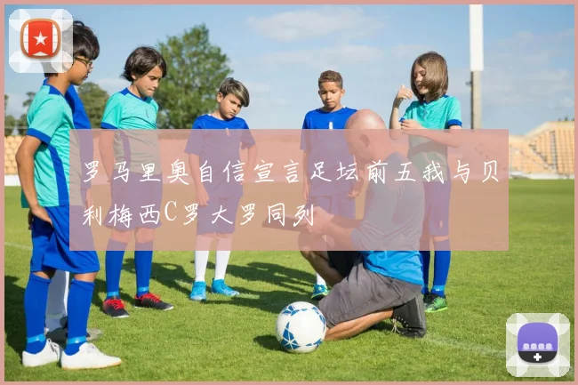 罗马里奥自信宣言足坛前五我与贝利梅西C罗大罗同列