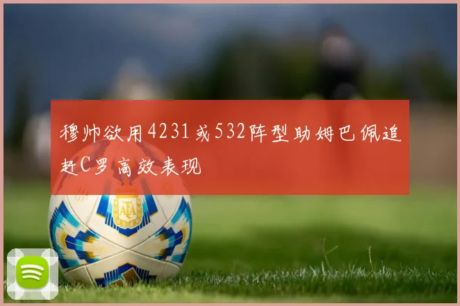 穆帅欲用4231或532阵型助姆巴佩追赶C罗高效表现