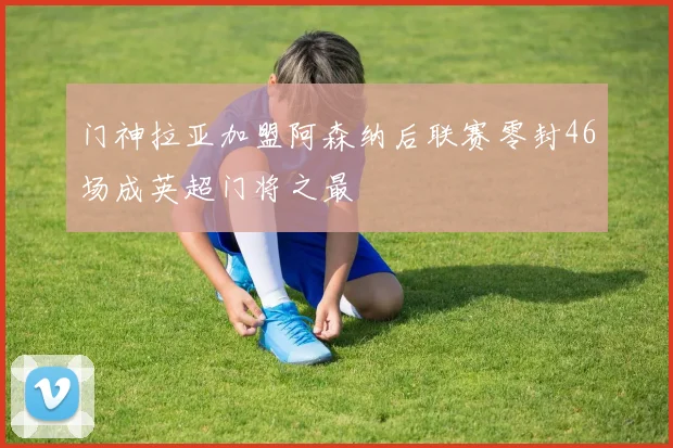 门神拉亚加盟阿森纳后联赛零封46场成英超门将之最