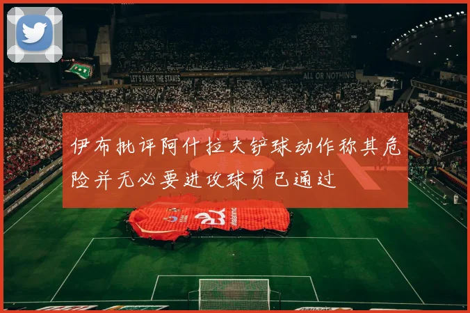 伊布批评阿什拉夫铲球动作称其危险并无必要进攻球员已通过