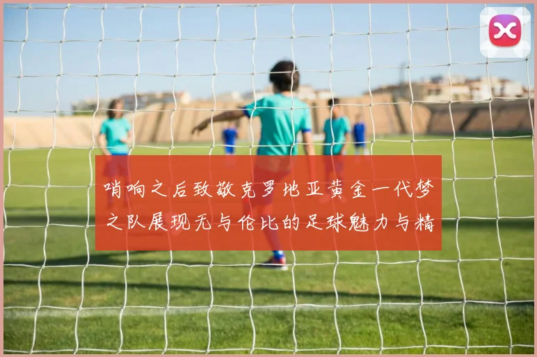 哨响之后致敬克罗地亚黄金一代梦之队展现无与伦比的足球魅力与精神