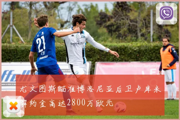尤文图斯瞄准博洛尼亚后卫卢库米解约金高达2800万欧元