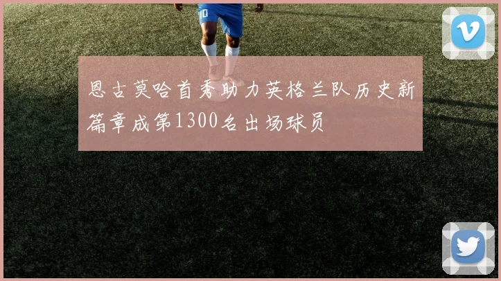 恩古莫哈首秀助力英格兰队历史新篇章成第1300名出场球员