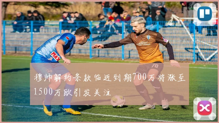 穆帅解约条款临近到期700万将涨至1500万欧引发关注