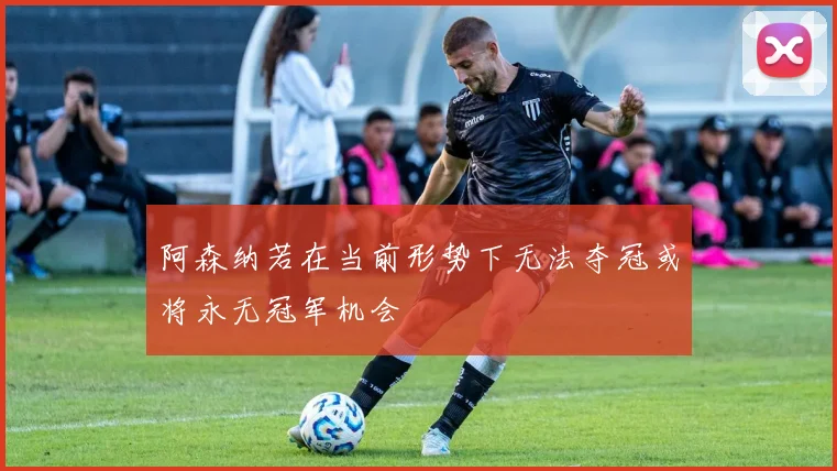 阿森纳若在当前形势下无法夺冠或将永无冠军机会
