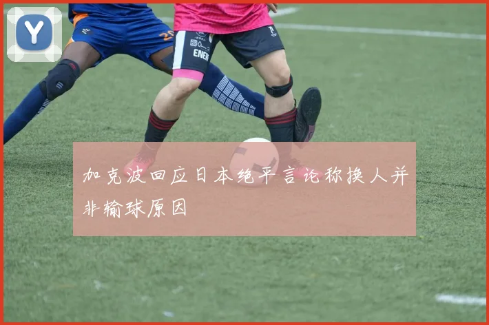 加克波回应日本绝平言论称换人并非输球原因