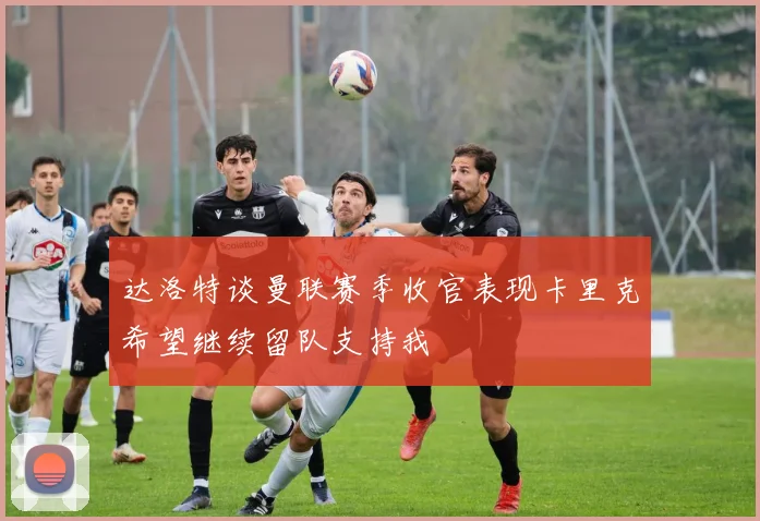 达洛特谈曼联赛季收官表现卡里克希望继续留队支持我