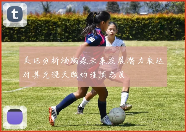美记分析杨瀚森未来发展潜力表达对其兑现天赋的谨慎态度