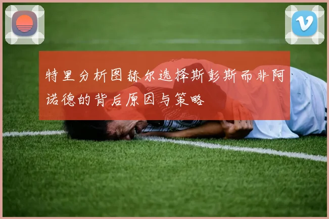 特里分析图赫尔选择斯彭斯而非阿诺德的背后原因与策略