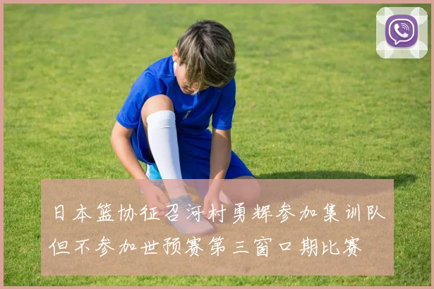 日本篮协征召河村勇辉参加集训队但不参加世预赛第三窗口期比赛