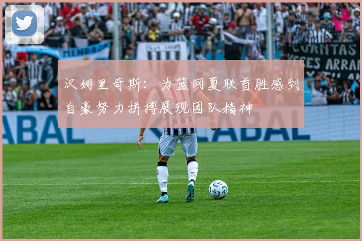 汉姆里奇斯：为篮网夏联首胜感到自豪努力拼搏展现团队精神