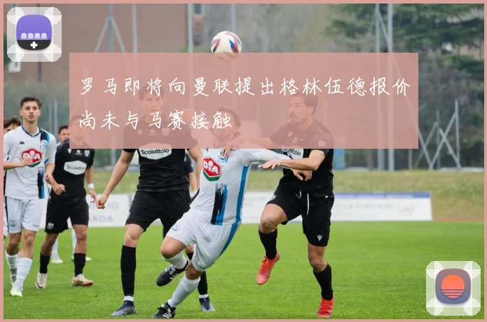 罗马即将向曼联提出格林伍德报价尚未与马赛接触
