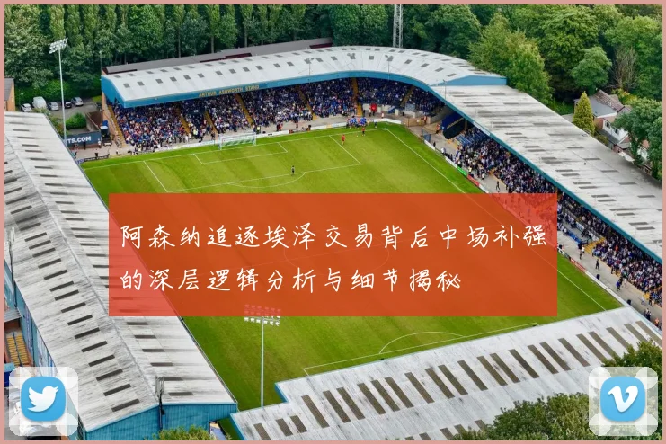 阿森纳追逐埃泽交易背后中场补强的深层逻辑分析与细节揭秘