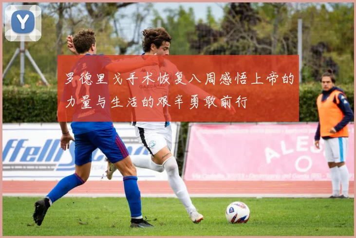 罗德里戈手术恢复八周感悟上帝的力量与生活的艰辛勇敢前行