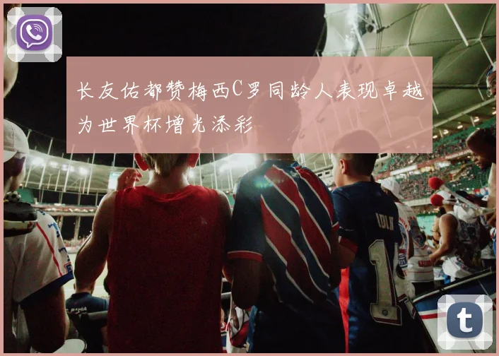 长友佑都赞梅西C罗同龄人表现卓越为世界杯增光添彩
