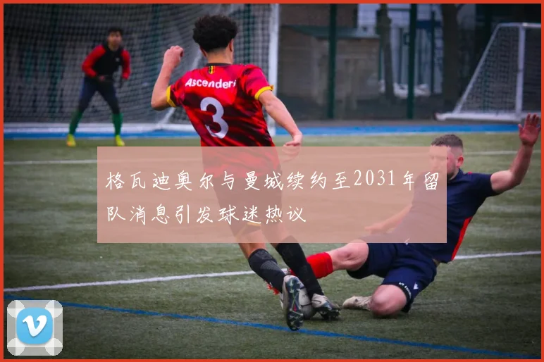 格瓦迪奥尔与曼城续约至2031年留队消息引发球迷热议