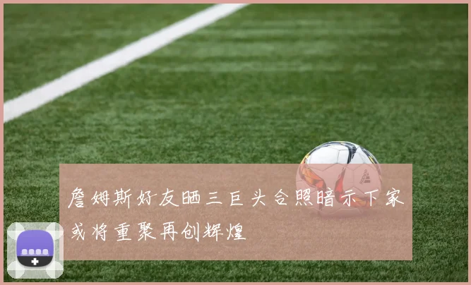 詹姆斯好友晒三巨头合照暗示下家或将重聚再创辉煌