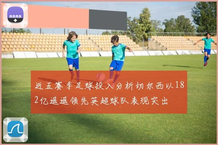 近五赛季足球投入分析切尔西以182亿遥遥领先英超球队表现突出